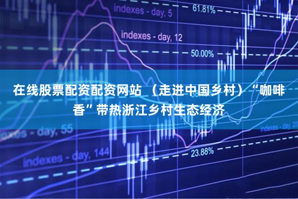 在线股票配资配资网站 （走进中国乡村）“咖啡香”带热浙江乡村生态经济