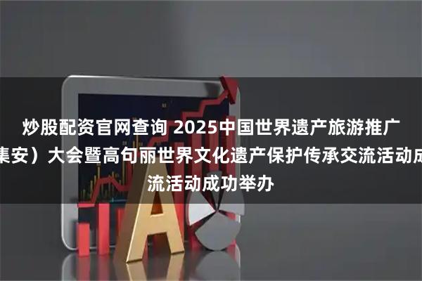 炒股配资官网查询 2025中国世界遗产旅游推广联盟（集安）大会暨高句丽世界文化遗产保护传承交流活动成功举办
