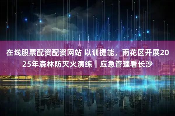 在线股票配资配资网站 以训提能，雨花区开展2025年森林防灭火演练｜应急管理看长沙