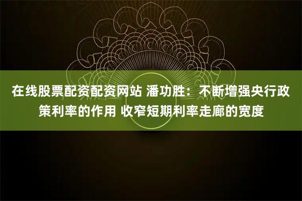 在线股票配资配资网站 潘功胜：不断增强央行政策利率的作用 收窄短期利率走廊的宽度
