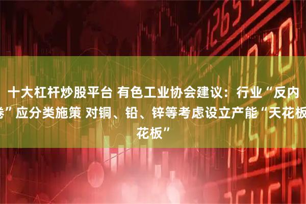 十大杠杆炒股平台 有色工业协会建议:行业“反内卷”应分类施策 对铜、铅、锌等考虑设立产能“天花板”