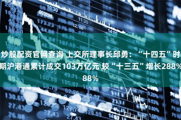 炒股配资官网查询 上交所理事长邱勇：“十四五”时期沪港通累计成交103万亿元 较“十三五”增长288%