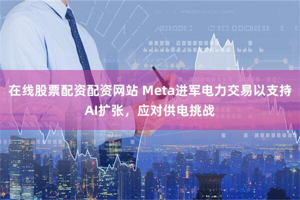 在线股票配资配资网站 Meta进军电力交易以支持AI扩张，应对供电挑战