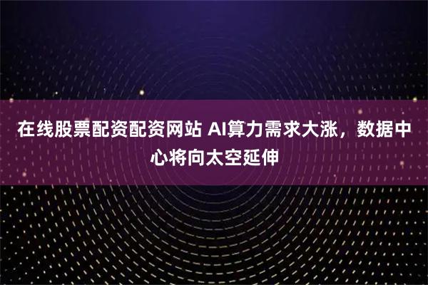 在线股票配资配资网站 AI算力需求大涨，数据中心将向太空延伸