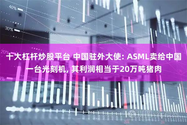 十大杠杆炒股平台 中国驻外大使: ASML卖给中国一台光刻机, 其利润相当于20万吨猪肉