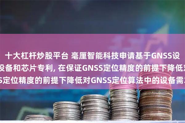 十大杠杆炒股平台 毫厘智能科技申请基于GNSS设备的定位方法、系统、设备和芯片专利, 在保证GNSS定位精度的前提下降低对GNSS定位算法中的设备需求
