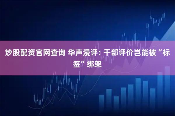 炒股配资官网查询 华声漫评: 干部评价岂能被“标签”绑架