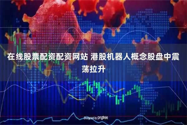 在线股票配资配资网站 港股机器人概念股盘中震荡拉升