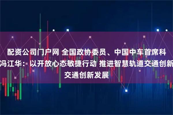 配资公司门户网 全国政协委员、中国中车首席科学家冯江华：以开放心态敏捷行动 推进智慧轨道交通创新发展