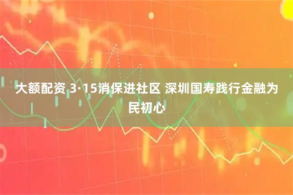 大额配资 3·15消保进社区 深圳国寿践行金融为民初心