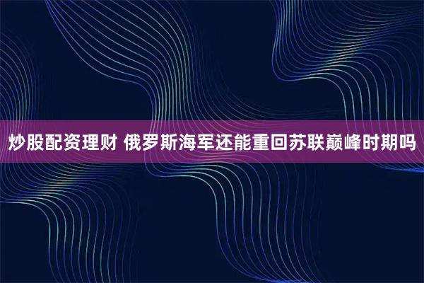 炒股配资理财 俄罗斯海军还能重回苏联巅峰时期吗