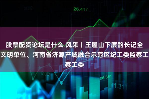 股票配资论坛是什么 风采丨王屋山下廉韵长记全国文明单位、河南省济源产城融合示范区纪工委监察工委