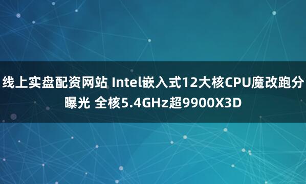 线上实盘配资网站 Intel嵌入式12大核CPU魔改跑分曝光 全核5.4GHz超9900X3D