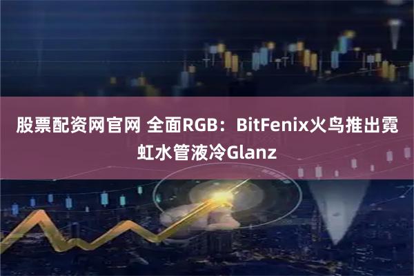 股票配资网官网 全面RGB：BitFenix火鸟推出霓虹水管液冷Glanz