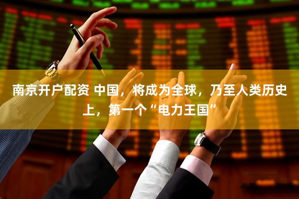 南京开户配资 中国，将成为全球，乃至人类历史上，第一个“电力王国”