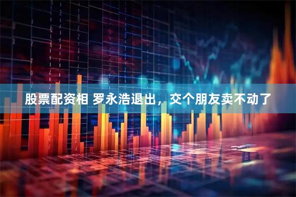 股票配资相 罗永浩退出，交个朋友卖不动了