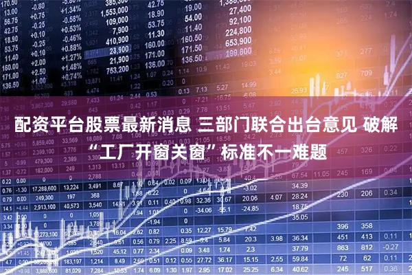 配资平台股票最新消息 三部门联合出台意见 破解“工厂开窗关窗”标准不一难题