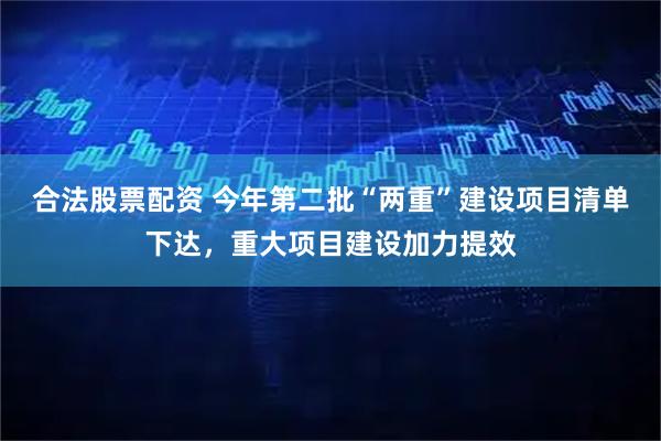 合法股票配资 今年第二批“两重”建设项目清单下达，重大项目建设加力提效