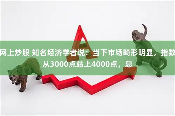 网上炒股 知名经济学者说：当下市场畸形明显，指数从3000点站上4000点，总