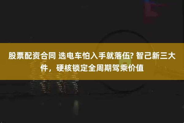 股票配资合同 选电车怕入手就落伍? 智己新三大件，硬核锁定全周期驾乘价值