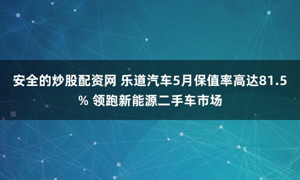 安全的炒股配资网 乐道汽车5月保值率高达81.5% 领跑新能源二手车市场